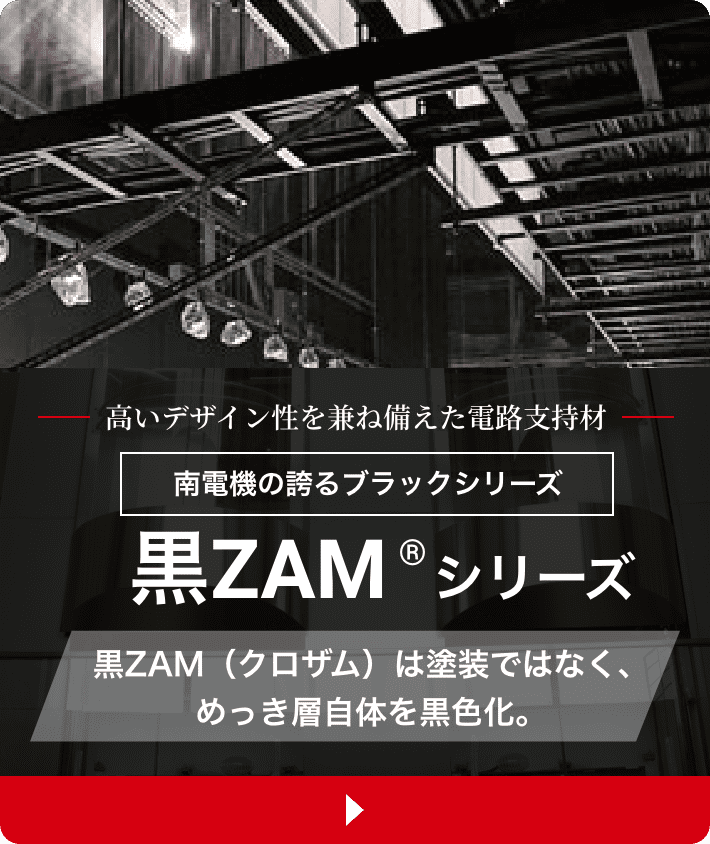 高いデザイン性を兼ね備えた電路支持材 南電機の誇るブラックシリーズ黒ZAM®製 黒ZAM（クロザム）は塗装ではなく、めっき層自体を黒色化。